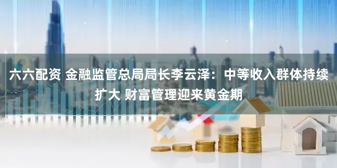 六六配资 金融监管总局局长李云泽：中等收入群体持续扩大 财富管理迎来黄金期