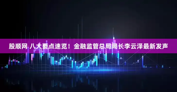 股顺网 八大要点速览！金融监管总局局长李云泽最新发声
