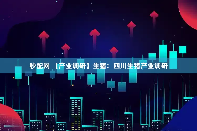 秒配网 【产业调研】生猪：四川生猪产业调研