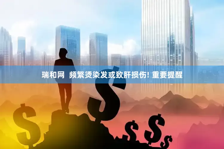 瑞和网  频繁烫染发或致肝损伤! 重要提醒