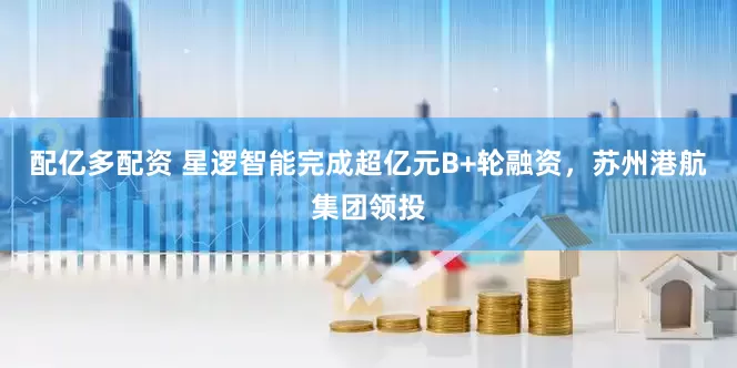 配亿多配资 星逻智能完成超亿元B+轮融资，苏州港航集团领投