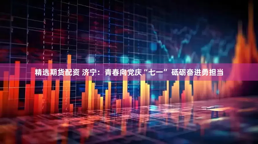 精选期货配资 济宁：青春向党庆“七一” 砥砺奋进勇担当
