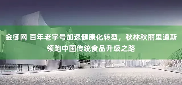 金御网 百年老字号加速健康化转型，秋林秋丽里道斯领跑中国传统食品升级之路