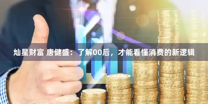 灿星财富 唐健盛：了解00后，才能看懂消费的新逻辑