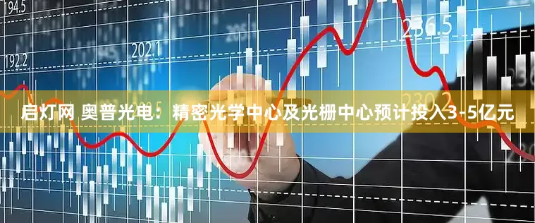启灯网 奥普光电：精密光学中心及光栅中心预计投入3-5亿元
