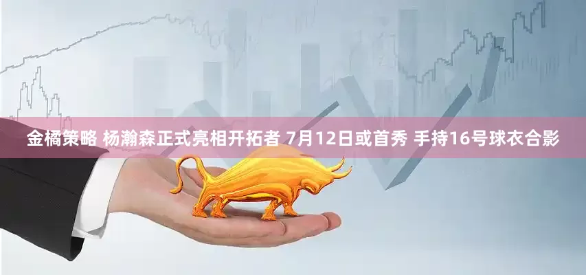 金橘策略 杨瀚森正式亮相开拓者 7月12日或首秀 手持16号球衣合影