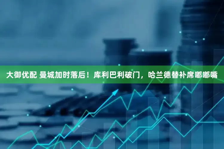 大御优配 曼城加时落后！库利巴利破门，哈兰德替补席嘟嘟嘴