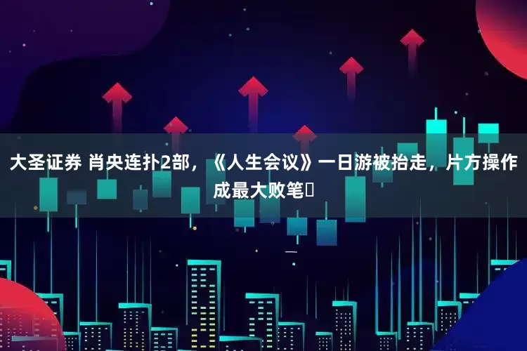 大圣证券 肖央连扑2部，《人生会议》一日游被抬走，片方操作成最大败笔​