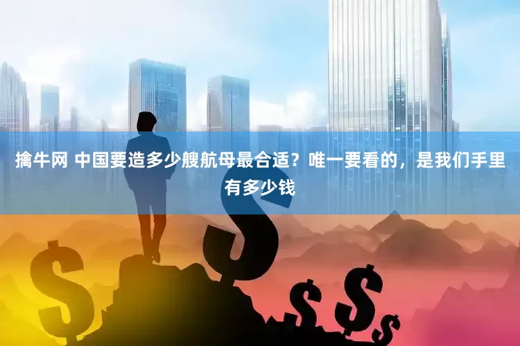 擒牛网 中国要造多少艘航母最合适？唯一要看的，是我们手里有多少钱