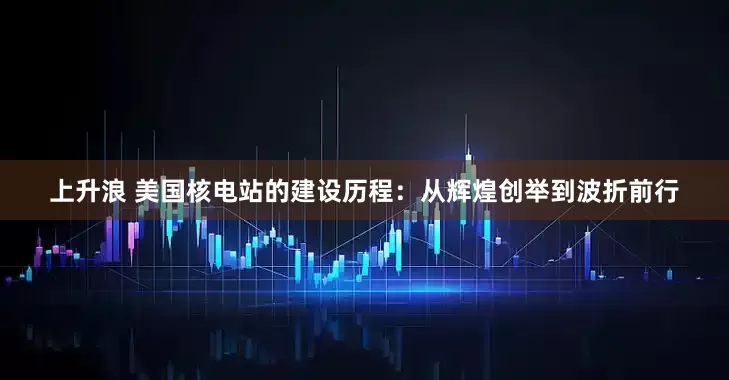 上升浪 美国核电站的建设历程：从辉煌创举到波折前行
