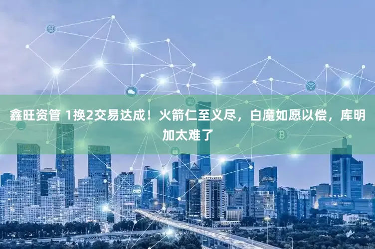 鑫旺资管 1换2交易达成！火箭仁至义尽，白魔如愿以偿，库明加太难了