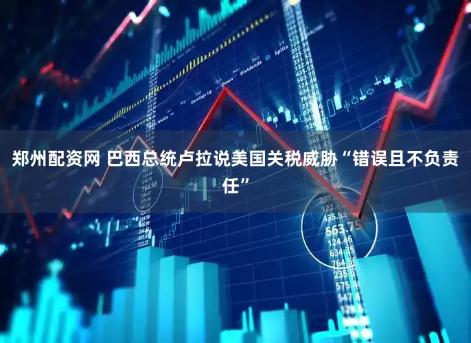 郑州配资网 巴西总统卢拉说美国关税威胁“错误且不负责任”