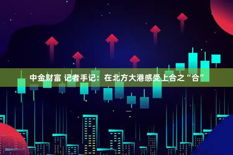 中金财富 记者手记：在北方大港感受上合之“合”