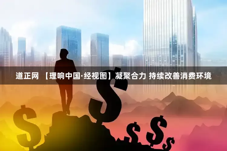 道正网 【理响中国·经视图】凝聚合力 持续改善消费环境
