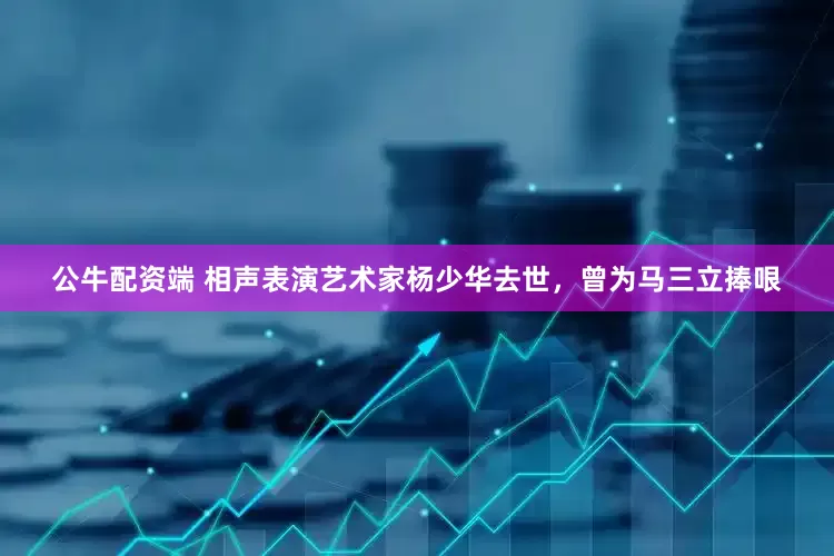 公牛配资端 相声表演艺术家杨少华去世，曾为马三立捧哏