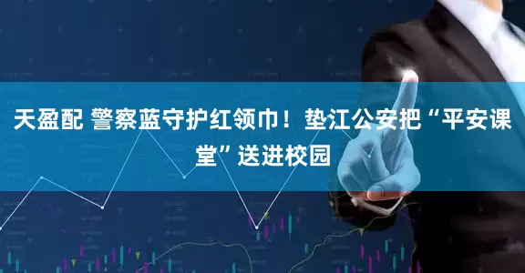 天盈配 警察蓝守护红领巾！垫江公安把“平安课堂”送进校园