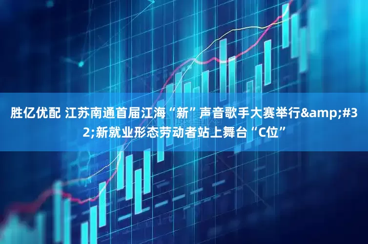 胜亿优配 江苏南通首届江海“新”声音歌手大赛举行&#32;新就业形态劳动者站上舞台“C位”