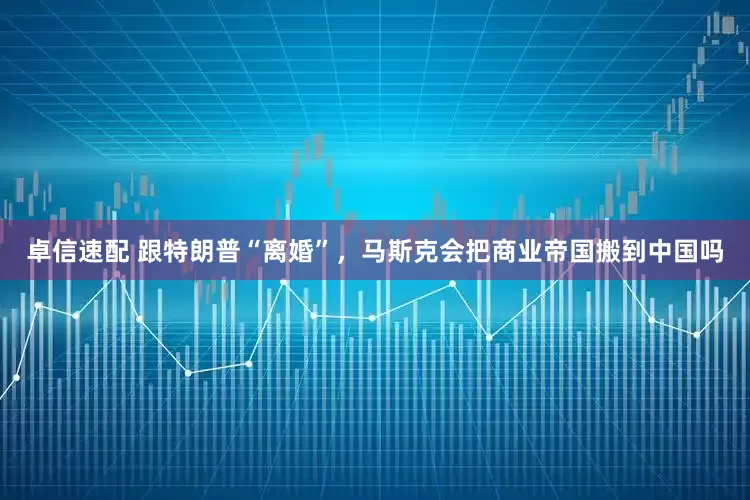 卓信速配 跟特朗普“离婚”，马斯克会把商业帝国搬到中国吗