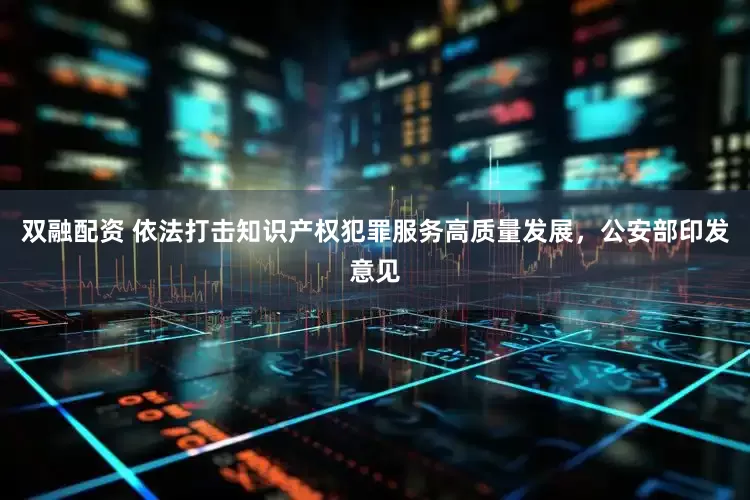 双融配资 依法打击知识产权犯罪服务高质量发展，公安部印发意见