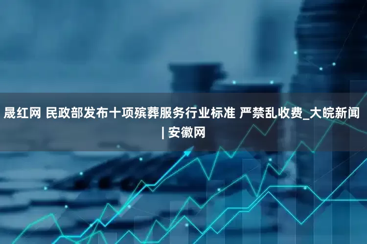 晟红网 民政部发布十项殡葬服务行业标准 严禁乱收费_大皖新闻 | 安徽网