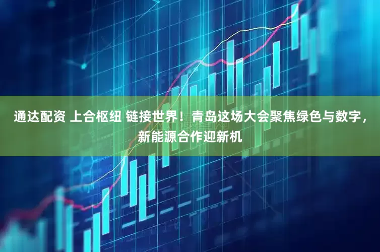 通达配资 上合枢纽 链接世界！青岛这场大会聚焦绿色与数字，新能源合作迎新机