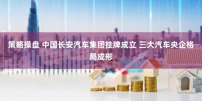 策略操盘 中国长安汽车集团挂牌成立 三大汽车央企格局成形
