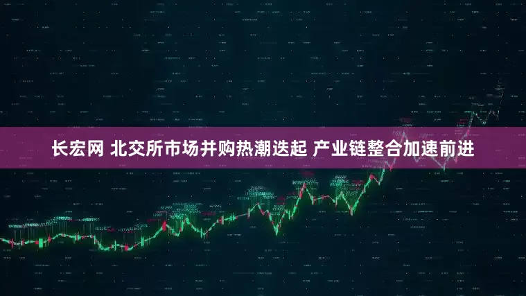 长宏网 北交所市场并购热潮迭起 产业链整合加速前进