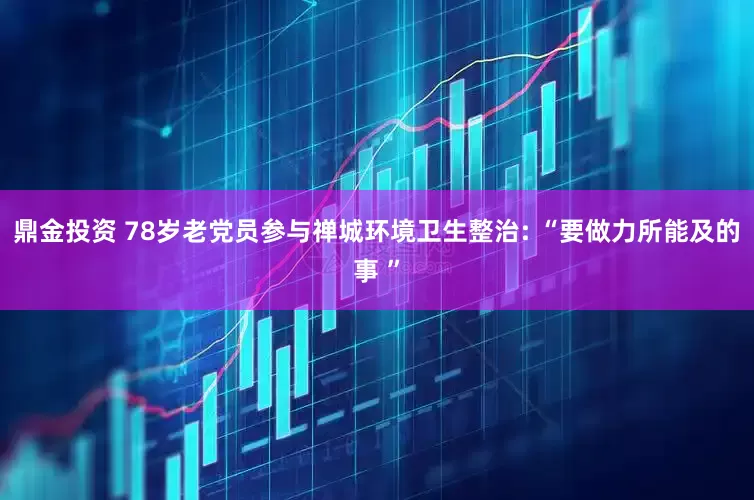 鼎金投资 78岁老党员参与禅城环境卫生整治: “要做力所能及的事 ”