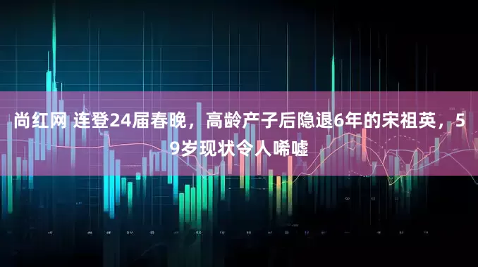 尚红网 连登24届春晚，高龄产子后隐退6年的宋祖英，59岁现状令人唏嘘