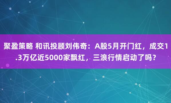 聚盈策略 和讯投顾刘伟奇：A股5月开门红，成交1.3万亿近5000家飘红，三浪行情启动了吗？