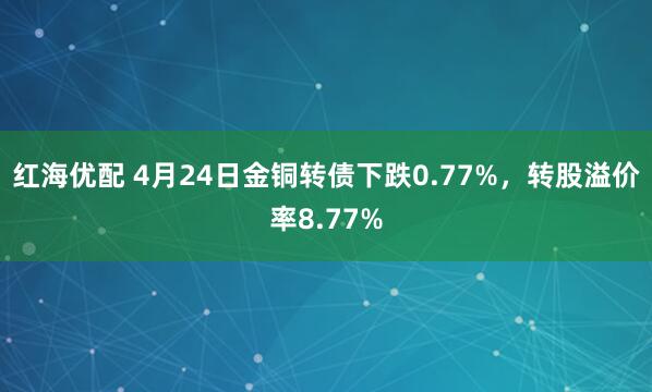 红海优配 4月24日金铜转债下跌0.77%，转股溢价率8.77%
