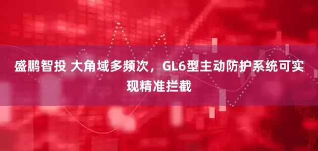 盛鹏智投 大角域多频次，GL6型主动防护系统可实现精准拦截