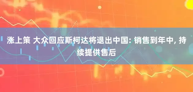 涨上策 大众回应斯柯达将退出中国: 销售到年中, 持续提供售后